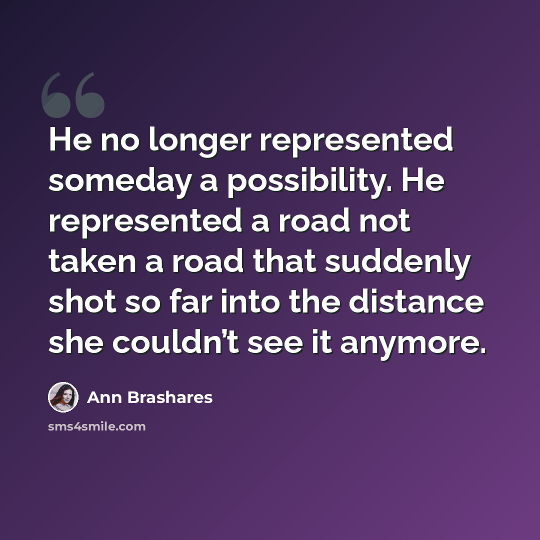 “He no longer represented someday a possibility. He represented a road not taken a road that suddenly shot so far into the distance she couldn’t see it anymore.” quote by Ann Brashares