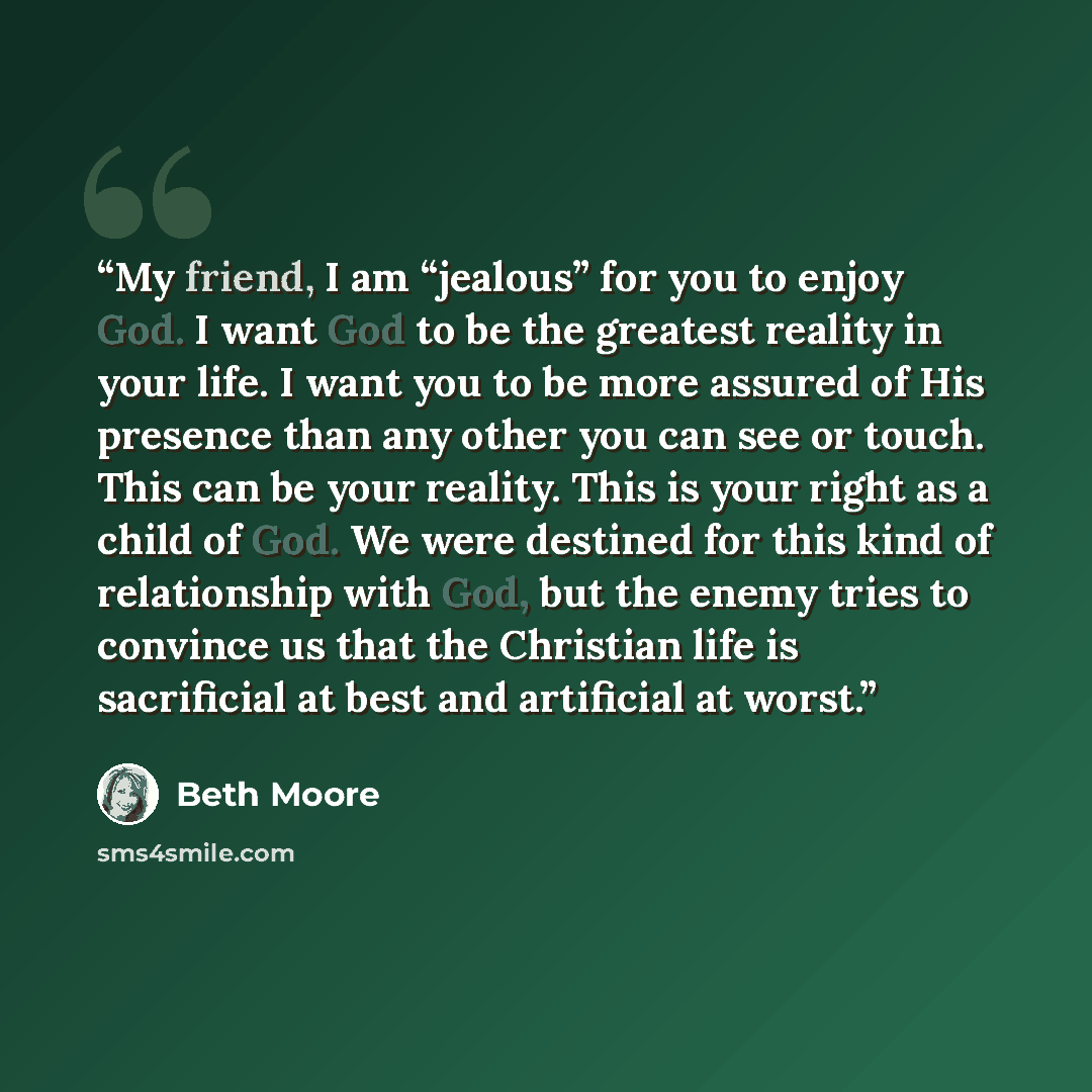 “My friend, I am “jealous” for you to enjoy God. I want God to be the greatest reality in your life. I want you to be more assured of His presence than any other you can see or touch. This can be your reality. This is your right as a child of God. We were destined for this kind of relationship with…” quote by Beth Moore
