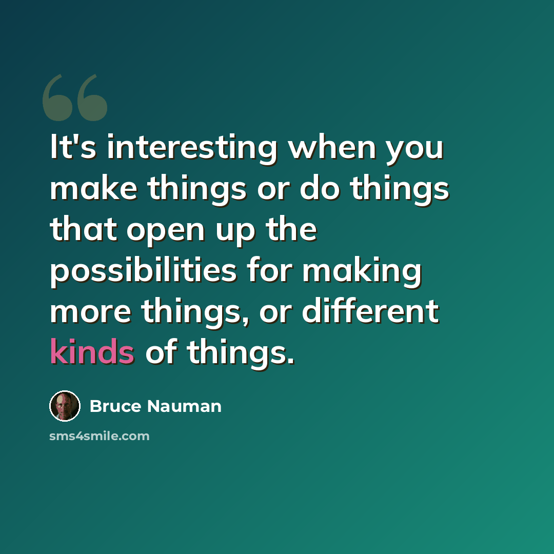 “It's interesting when you make things or do things that open up the possibilities for making more things, or different kinds of things.” quote by Bruce Nauman