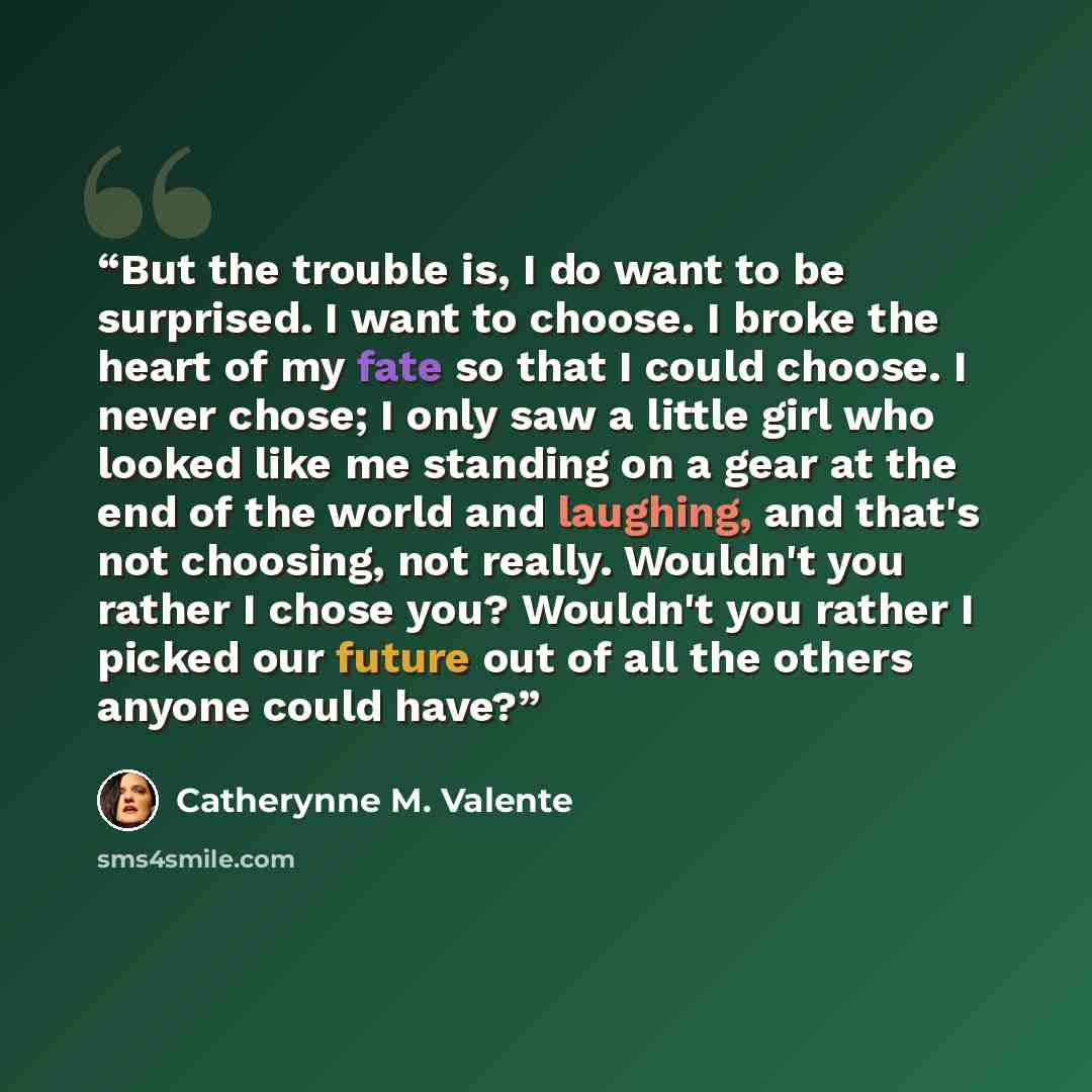 “But the trouble is, I do want to be surprised. I want to choose. I broke the heart of my fate so that I could choose. I never chose; I only saw a little girl who looked like me standing on a gear at the end of the world and laughing, and that's not choosing, not really. Wouldn't you rather I chose…” quote by Catherynne M. Valente