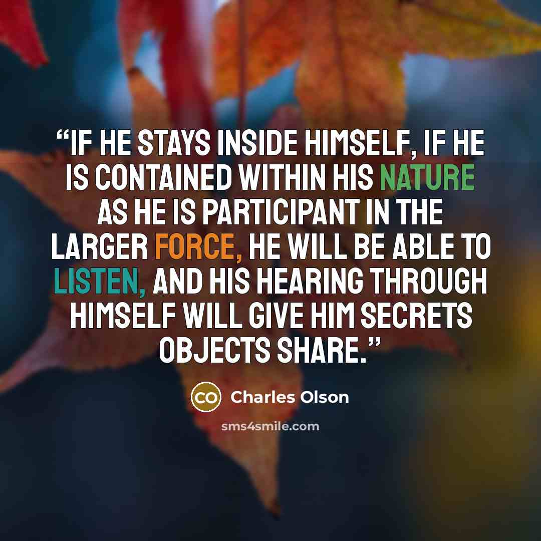 “If he stays inside himself, if he is contained within his nature as he is participant in the larger force, he will be able to listen, and his hearing through himself will give him secrets objects share.” quote by Charles Olson