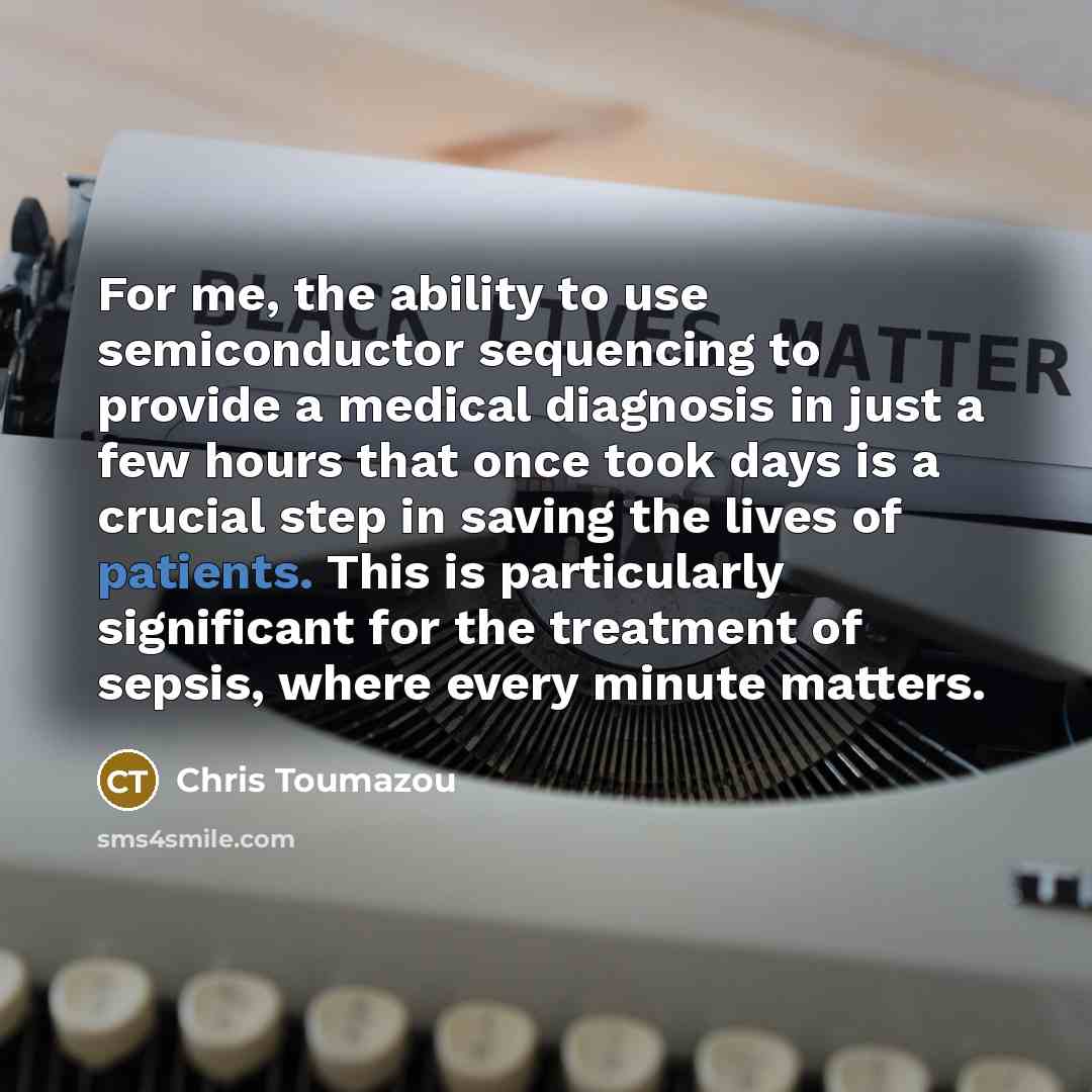“For me, the ability to use semiconductor sequencing to provide a medical diagnosis in just a few hours that once took days is a crucial step in saving the lives of patients. This is particularly significant for the treatment of sepsis, where every minute matters.” quote by Chris Toumazou