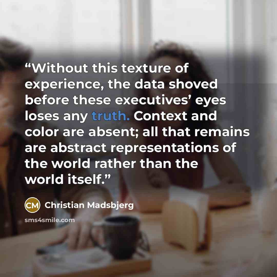 “Without this texture of experience, the data shoved before these executives’ eyes loses any truth. Context and color are absent; all that remains are abstract representations of the world rather than the world itself.” quote by Christian Madsbjerg