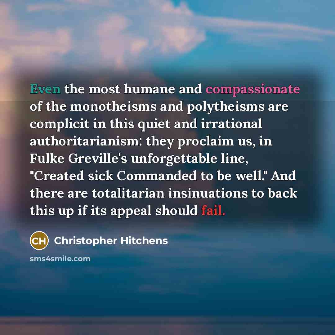 “Even the most humane and compassionate of the monotheisms and polytheisms are complicit in this quiet and irrational authoritarianism: they proclaim us, in Fulke Greville's unforgettable line, "Created sick Commanded to be well." And there are totalitarian insinuations to back this up if its…” quote by Christopher Hitchens