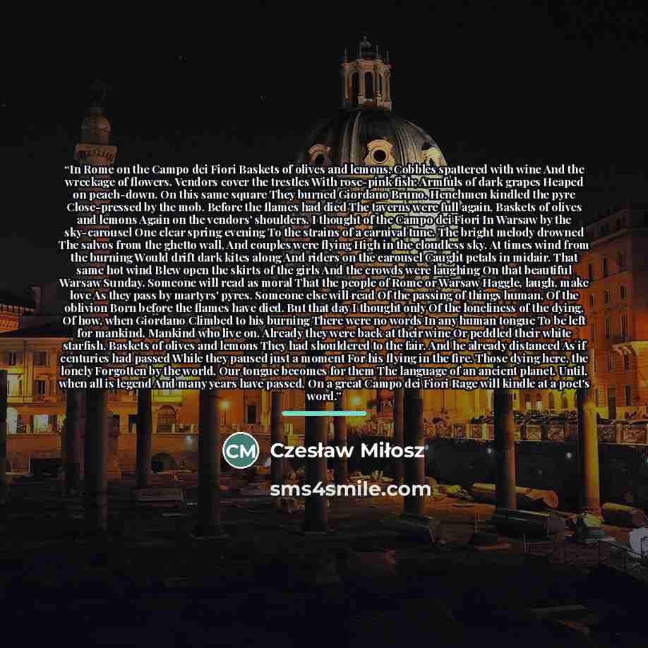 “In Rome on the Campo dei Fiori Baskets of olives and lemons, Cobbles spattered with wine And the wreckage of flowers. Vendors cover the trestles With rose-pink fish; Armfuls of dark grapes Heaped on peach-down. On this same square They burned Giordano Bruno. Henchmen kindled the pyre Close-pressed…” quote by Czesław Miłosz
