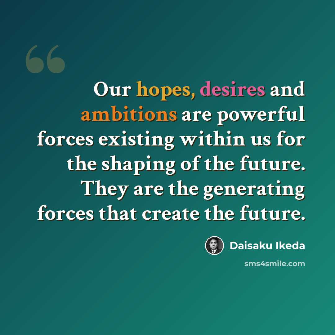 “Our hopes, desires and ambitions are powerful forces existing within us for the shaping of the future. They are the generating forces that create the future.” quote by Daisaku Ikeda