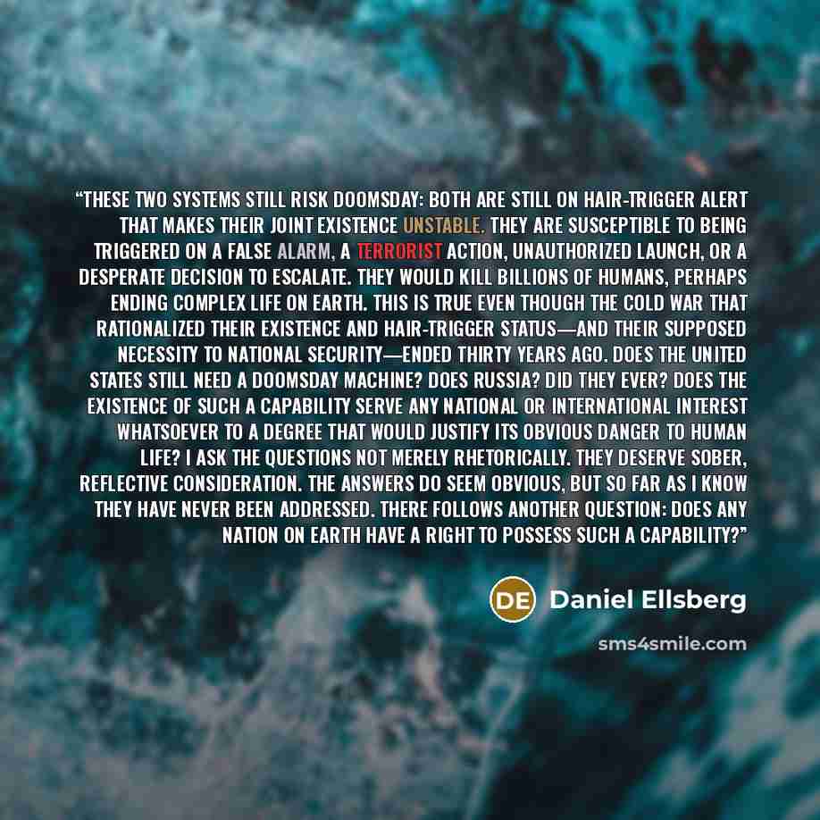 “These two systems still risk doomsday: both are still on hair-trigger alert that makes their joint existence unstable. They are susceptible to being triggered on a false alarm, a terrorist action, unauthorized launch, or a desperate decision to escalate. They would kill billions of humans, perhaps…” quote by Daniel Ellsberg