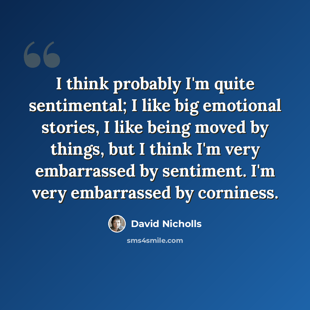 “I think probably I'm quite sentimental; I like big emotional stories, I like being moved by things, but I think I'm very embarrassed by sentiment. I'm very embarrassed by corniness.” quote by David Nicholls
