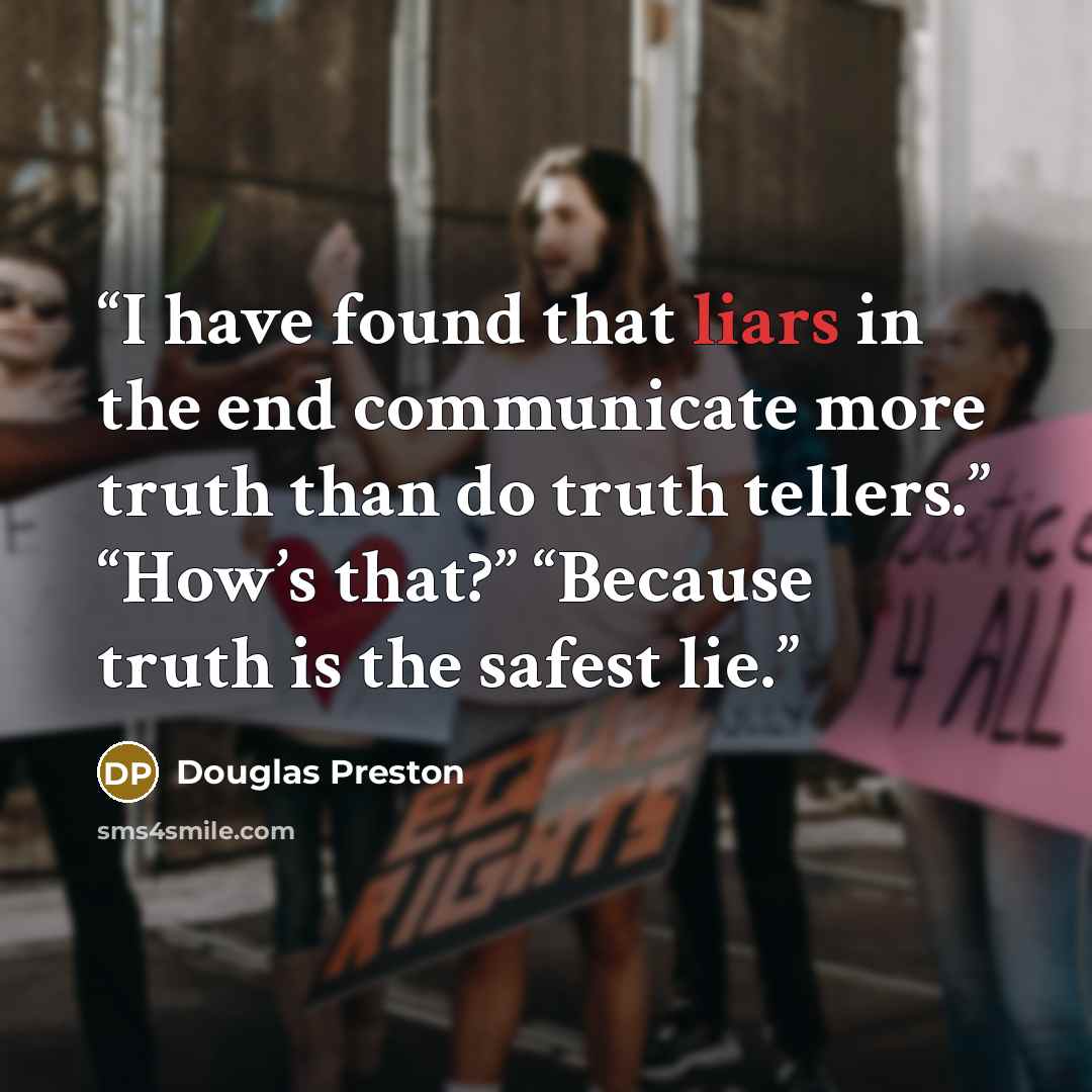 “I have found that liars in the end communicate more truth than do truth tellers.” “How’s that?” “Because truth is the safest lie.” quote by Douglas Preston