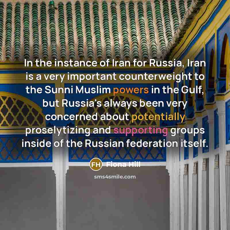 “In the instance of Iran for Russia, Iran is a very important counterweight to the Sunni Muslim powers in the Gulf, but Russia's always been very concerned about potentially proselytizing and supporting groups inside of the Russian federation itself.” quote by Fiona Hill