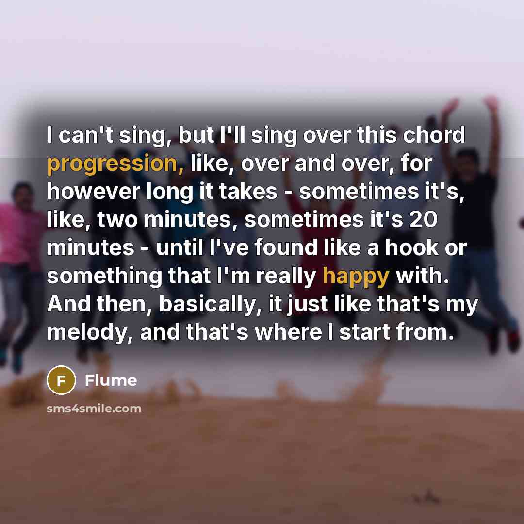 “I can't sing, but I'll sing over this chord progression, like, over and over, for however long it takes - sometimes it's, like, two minutes, sometimes it's 20 minutes - until I've found like a hook or something that I'm really happy with. And then, basically, it just like that's my melody, and…” quote by Flume
