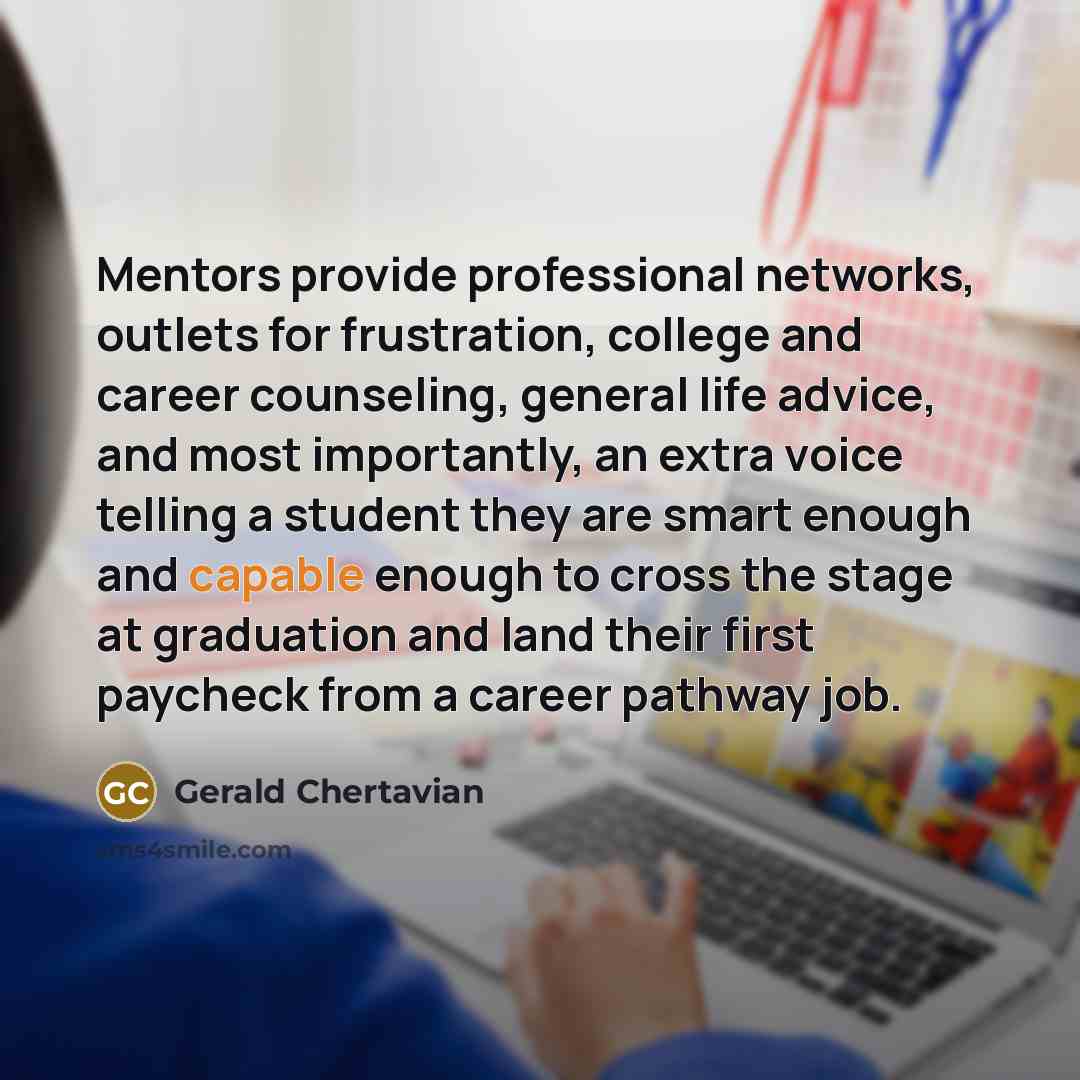 “Mentors provide professional networks, outlets for frustration, college and career counseling, general life advice, and most importantly, an extra voice telling a student they are smart enough and capable enough to cross the stage at graduation and land their first paycheck from a career pathway…” quote by Gerald Chertavian