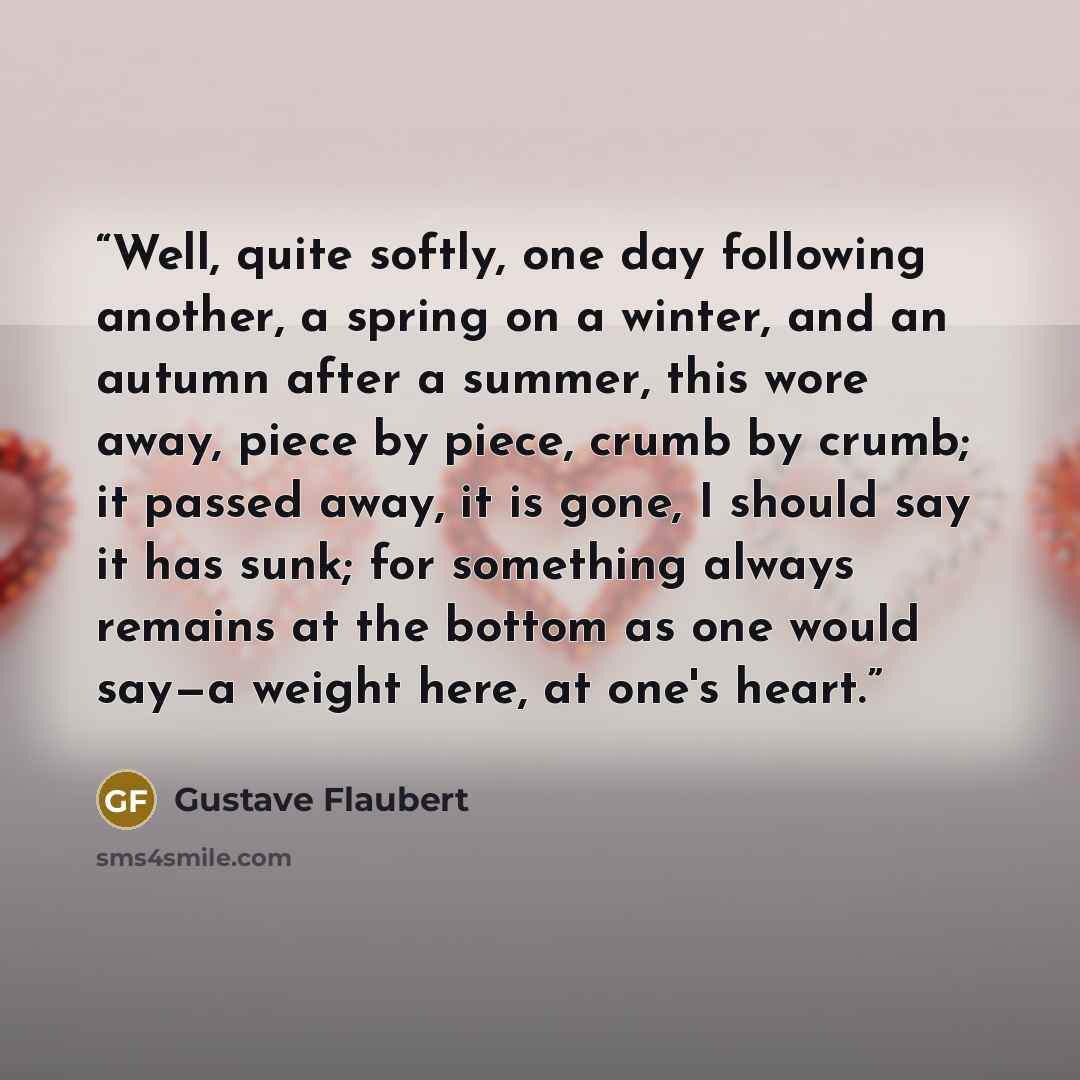 “Well, quite softly, one day following another, a spring on a winter, and an autumn after a summer, this wore away, piece by piece, crumb by crumb; it passed away, it is gone, I should say it has sunk; for something always remains at the bottom as one would say—a weight here, at one's heart.” quote by Gustave Flaubert