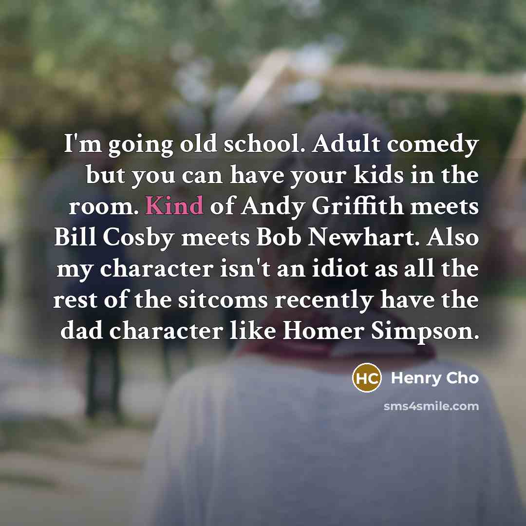 “I'm going old school. Adult comedy but you can have your kids in the room. Kind of Andy Griffith meets Bill Cosby meets Bob Newhart. Also my character isn't an idiot as all the rest of the sitcoms recently have the dad character like Homer Simpson.” quote by Henry Cho