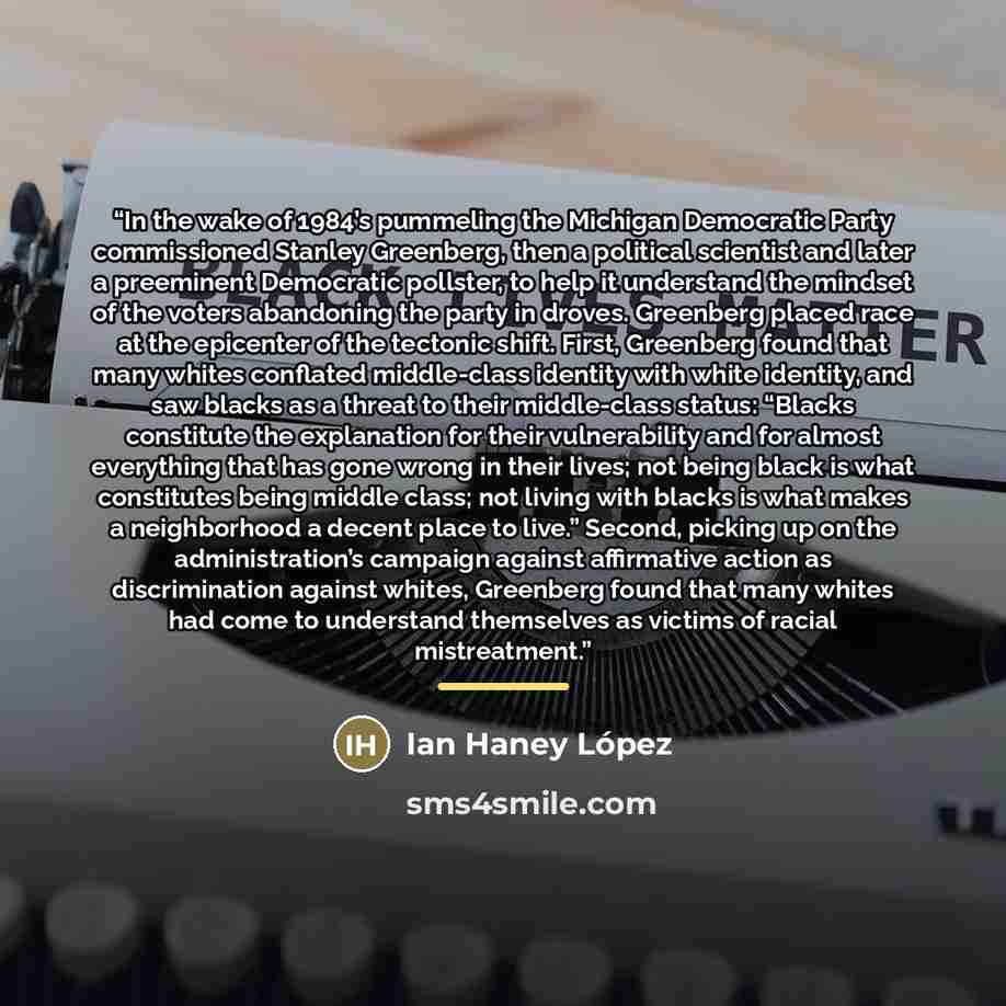 “In the wake of 1984’s pummeling the Michigan Democratic Party commissioned Stanley Greenberg, then a political scientist and later a preeminent Democratic pollster, to help it understand the mindset of the voters abandoning the party in droves. Greenberg placed race at the epicenter of the…” quote by Ian Haney López