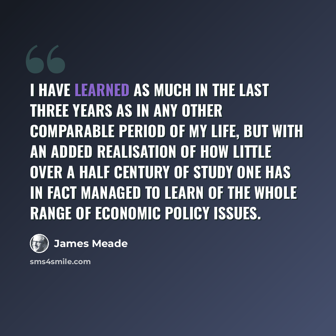 “I have learned as much in the last three years as in any other comparable period of my life, but with an added realisation of how little over a half century of study one has in fact managed to learn of the whole range of economic policy issues.” quote by James Meade