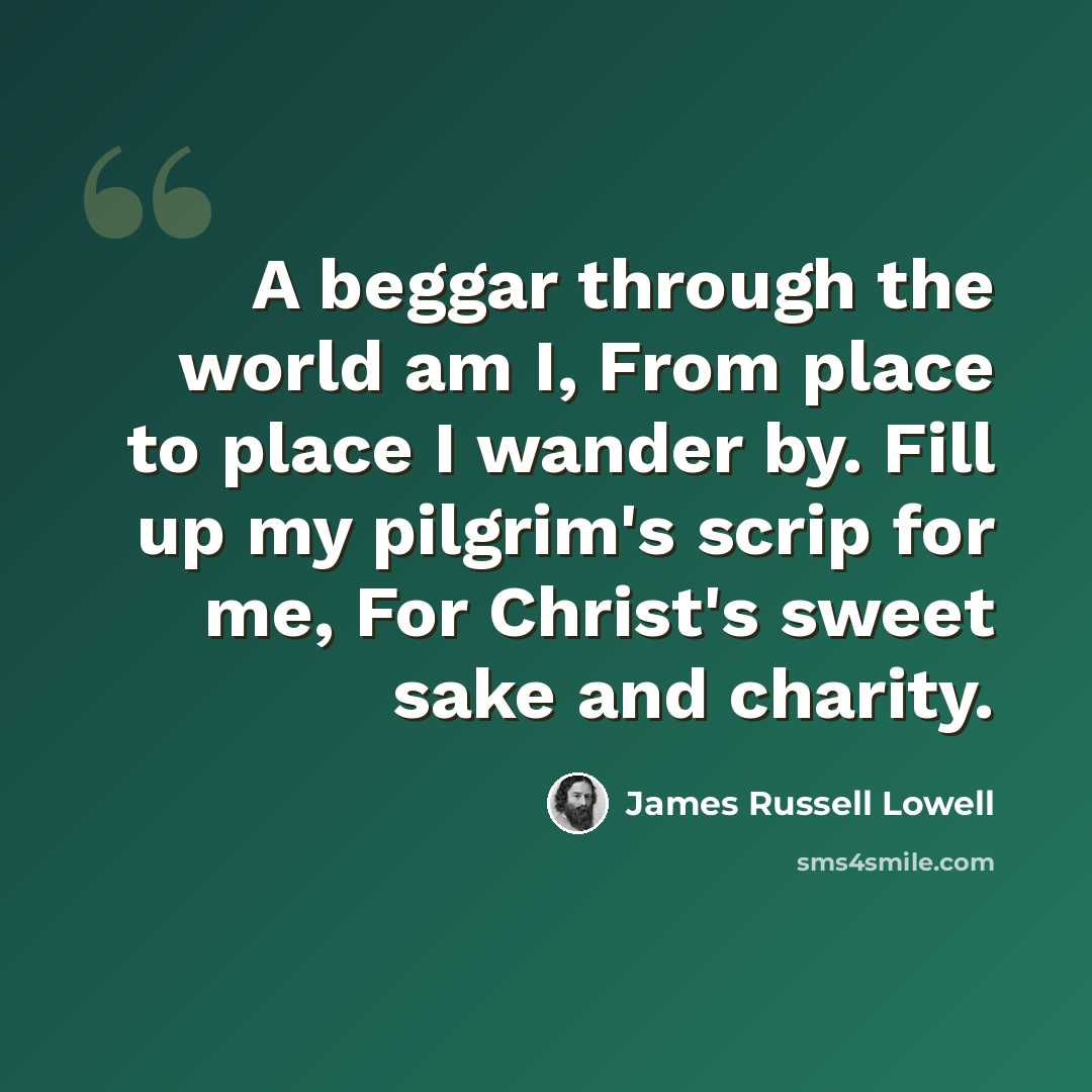 “A beggar through the world am I, From place to place I wander by. Fill up my pilgrim's scrip for me, For Christ's sweet sake and charity.” quote by James Russell Lowell
