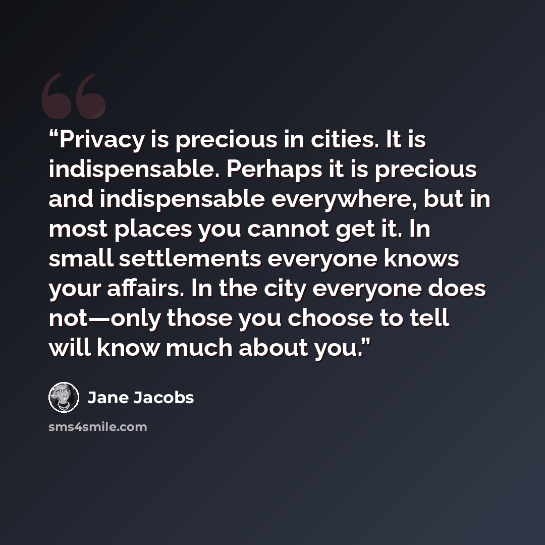 “Privacy is precious in cities. It is indispensable. Perhaps it is precious and indispensable everywhere, but in most places you cannot get it. In small settlements everyone knows your affairs. In the city everyone does not—only those you choose to tell will know much about you.” quote by Jane Jacobs