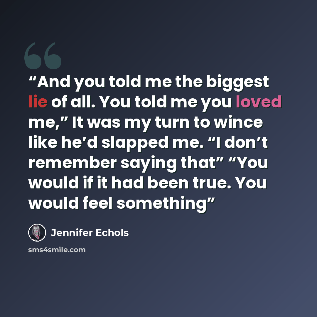 “And you told me the biggest lie of all. You told me you loved me,” It was my turn to wince like he’d slapped me. “I don’t remember saying that” “You would if it had been true. You would feel something” quote by Jennifer Echols