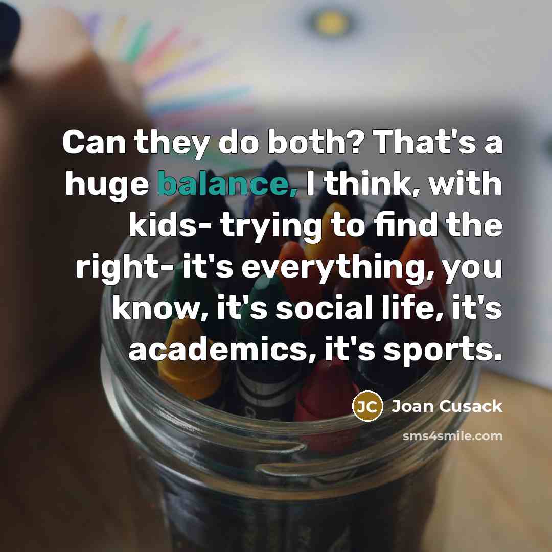 “Can they do both? That's a huge balance, I think, with kids- trying to find the right- it's everything, you know, it's social life, it's academics, it's sports.” quote by Joan Cusack