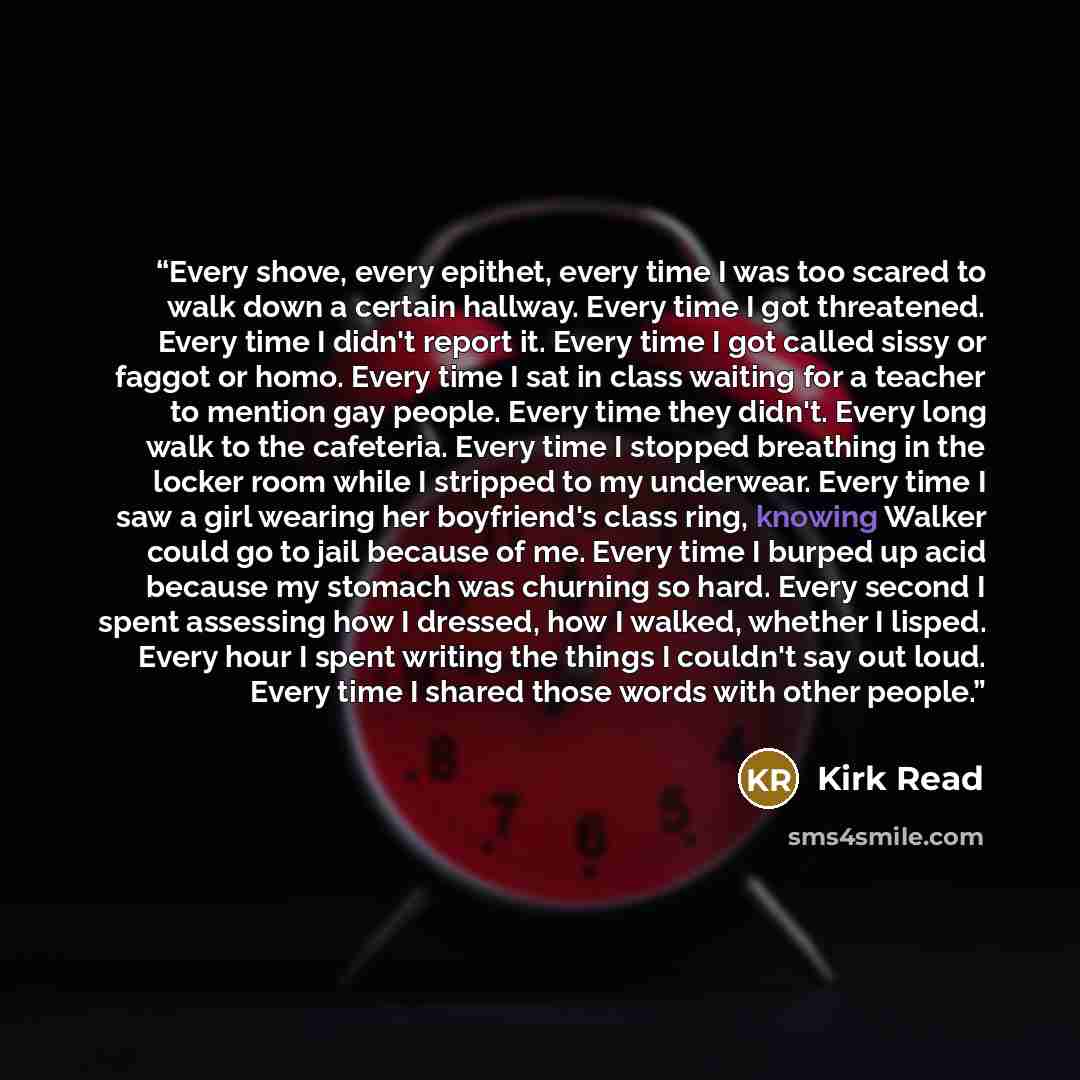 “Every shove, every epithet, every time I was too scared to walk down a certain hallway. Every time I got threatened. Every time I didn't report it. Every time I got called sissy or faggot or homo. Every time I sat in class waiting for a teacher to mention gay people. Every time they didn't. Every…” quote by Kirk Read