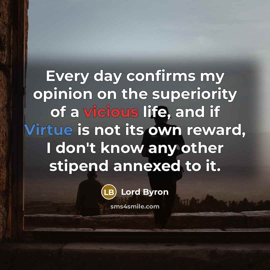 “Every day confirms my opinion on the superiority of a vicious life, and if Virtue is not its own reward, I don't know any other stipend annexed to it.” quote by Lord Byron