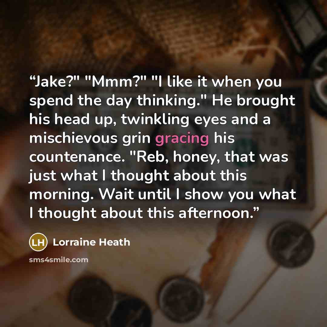 “Jake?" "Mmm?" "I like it when you spend the day thinking." He brought his head up, twinkling eyes and a mischie­vous grin gracing his countenance. "Reb, honey, that was just what I thought about this morning. Wait until I show you what I thought about this afternoon.” quote by Lorraine Heath