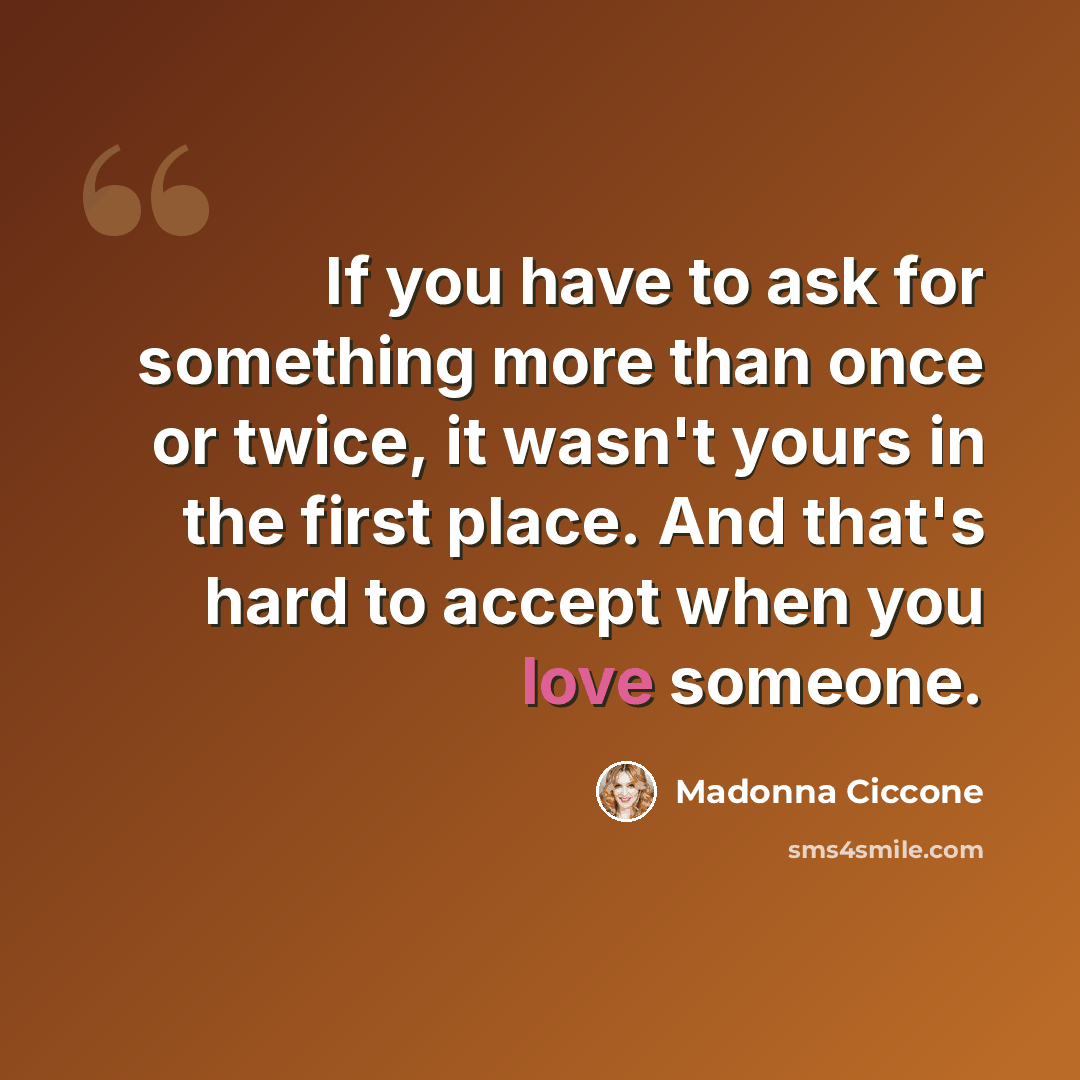 “If you have to ask for something more than once or twice, it wasn't yours in the first place. And that's hard to accept when you love someone.” quote by Madonna Ciccone