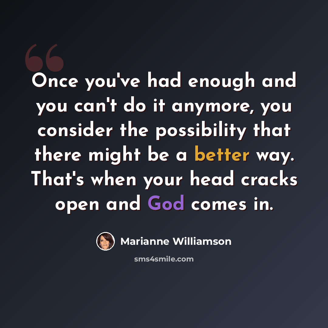 “Once you've had enough and you can't do it anymore, you consider the possibility that there might be a better way. That's when your head cracks open and God comes in.” quote by Marianne Williamson