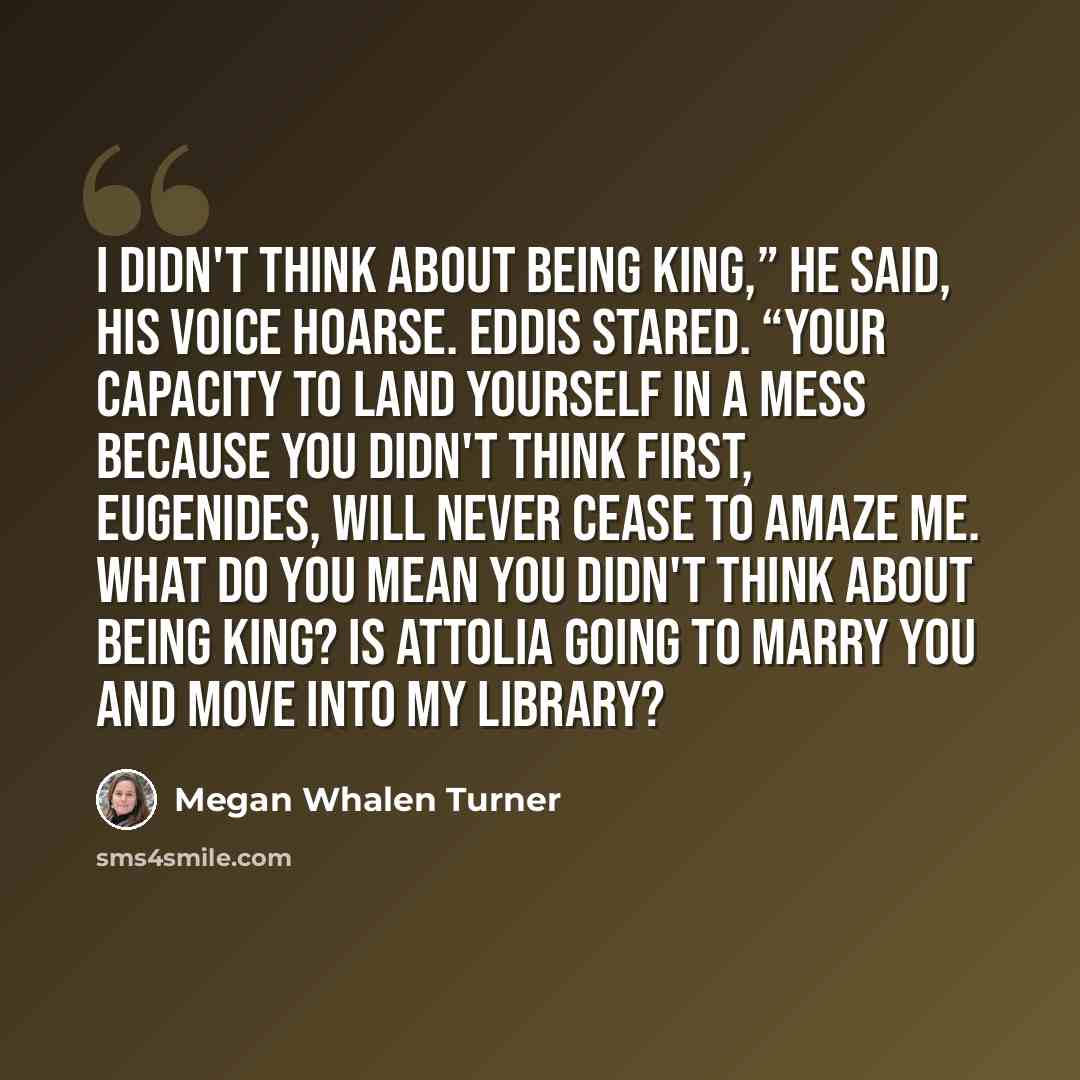 “I didn't think about being king,” he said, his voice hoarse. Eddis stared. “Your capacity to land yourself in a mess because you didn't think first, Eugenides, will never cease to amaze me. What do you mean you didn't think about being king? Is Attolia going to marry you and move into my library?” quote by Megan Whalen Turner