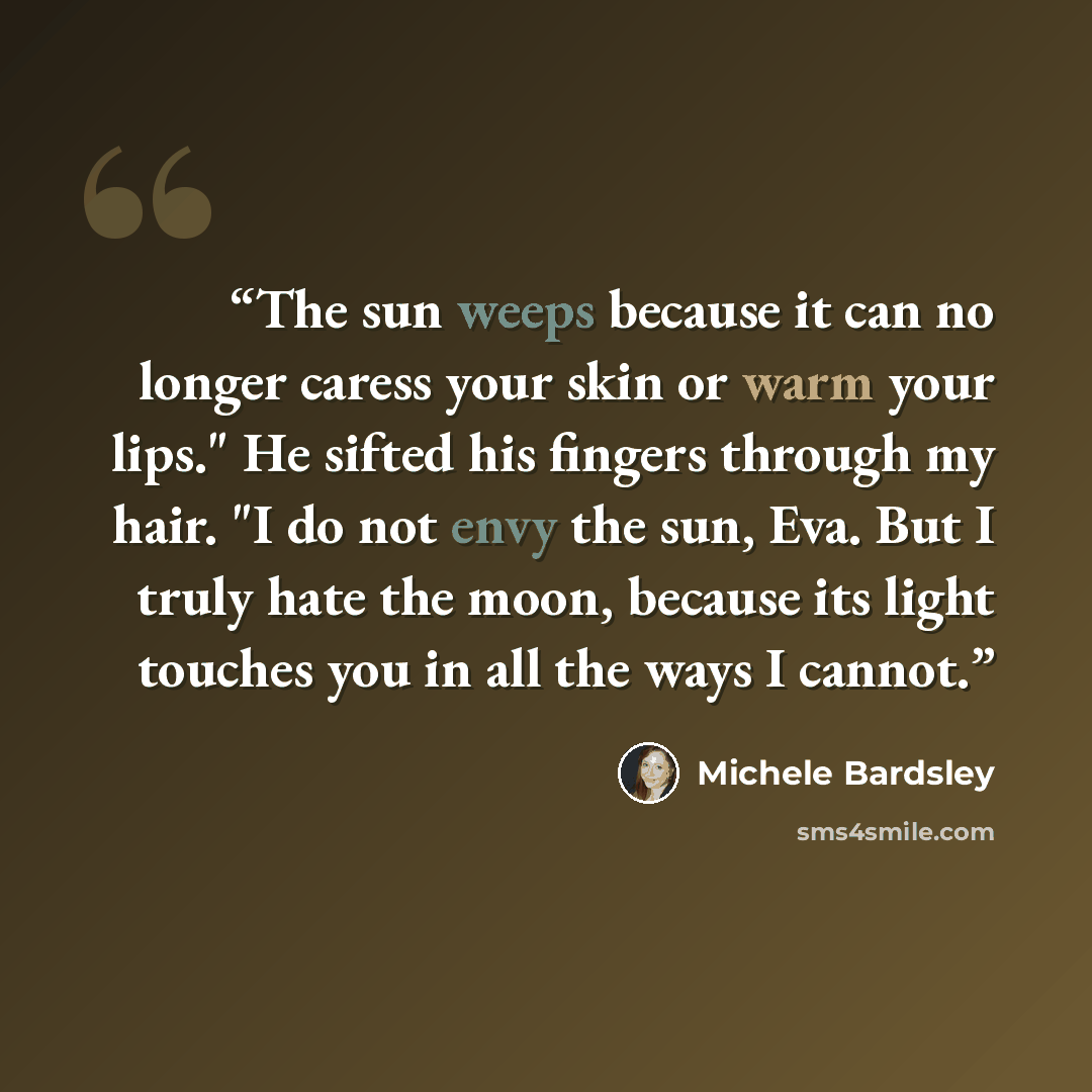 “The sun weeps because it can no longer caress your skin or warm your lips." He sifted his fingers through my hair. "I do not envy the sun, Eva. But I truly hate the moon, because its light touches you in all the ways I cannot.” quote by Michele Bardsley