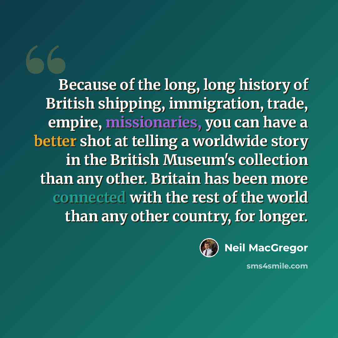“Because of the long, long history of British shipping, immigration, trade, empire, missionaries, you can have a better shot at telling a worldwide story in the British Museum's collection than any other. Britain has been more connected with the rest of the world than any other country, for longer.” quote by Neil MacGregor