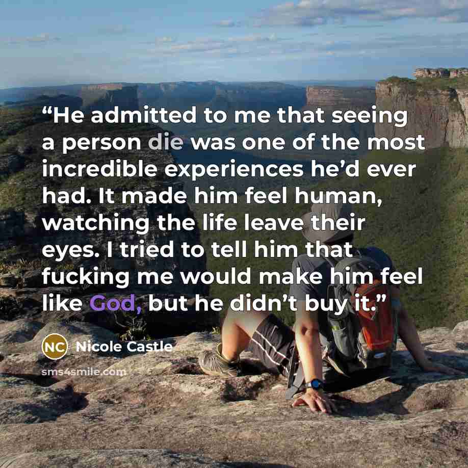 “He admitted to me that seeing a person die was one of the most incredible experiences he’d ever had. It made him feel human, watching the life leave their eyes. I tried to tell him that fucking me would make him feel like God, but he didn’t buy it.” quote by Nicole Castle