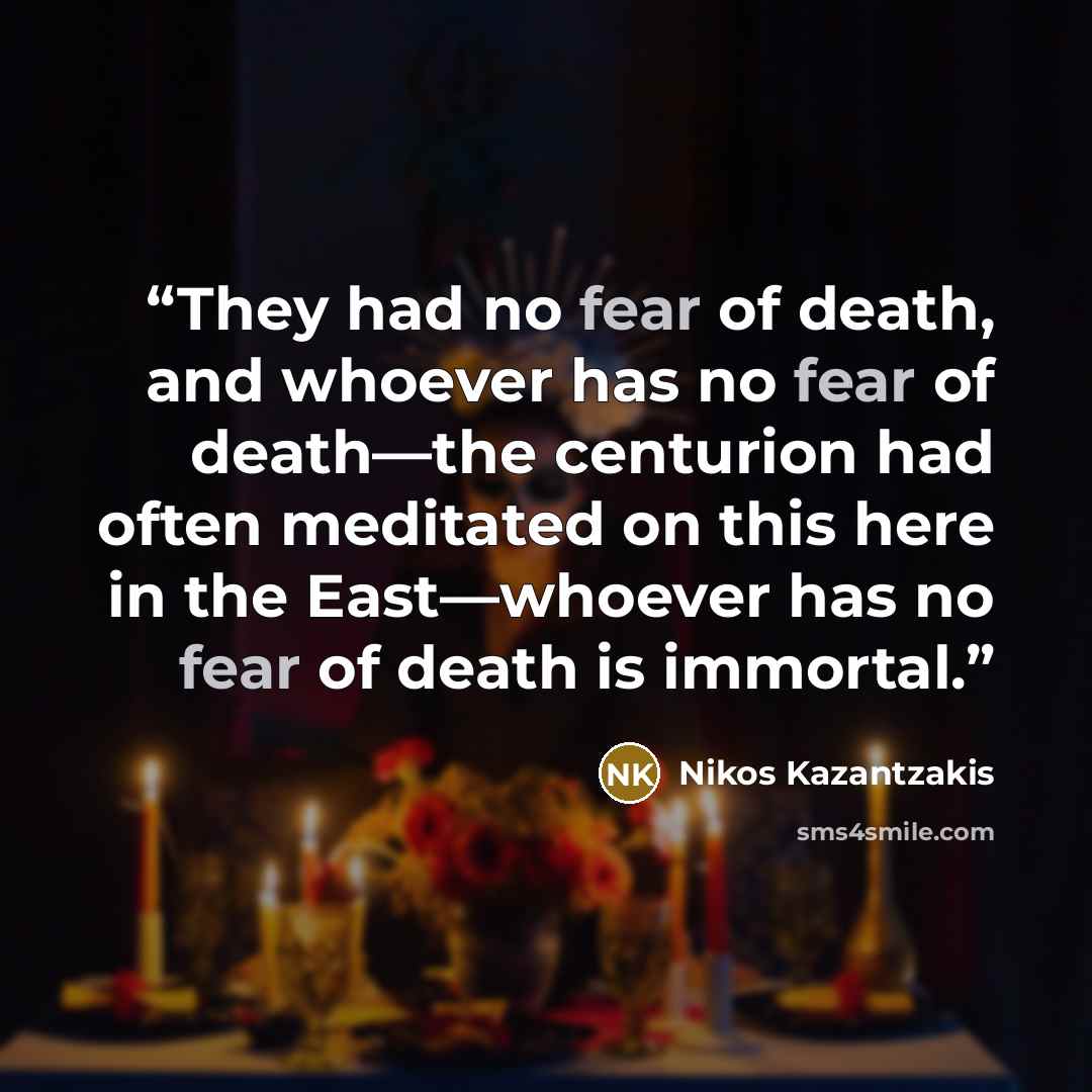 “They had no fear of death, and whoever has no fear of death—the centurion had often meditated on this here in the East—whoever has no fear of death is immortal.” quote by Nikos Kazantzakis