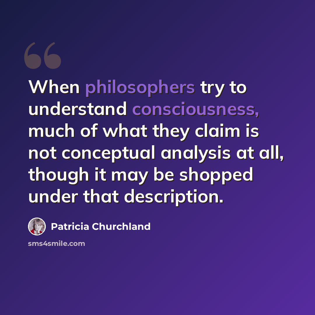 “When philosophers try to understand consciousness, much of what they claim is not conceptual analysis at all, though it may be shopped under that description.” quote by Patricia Churchland