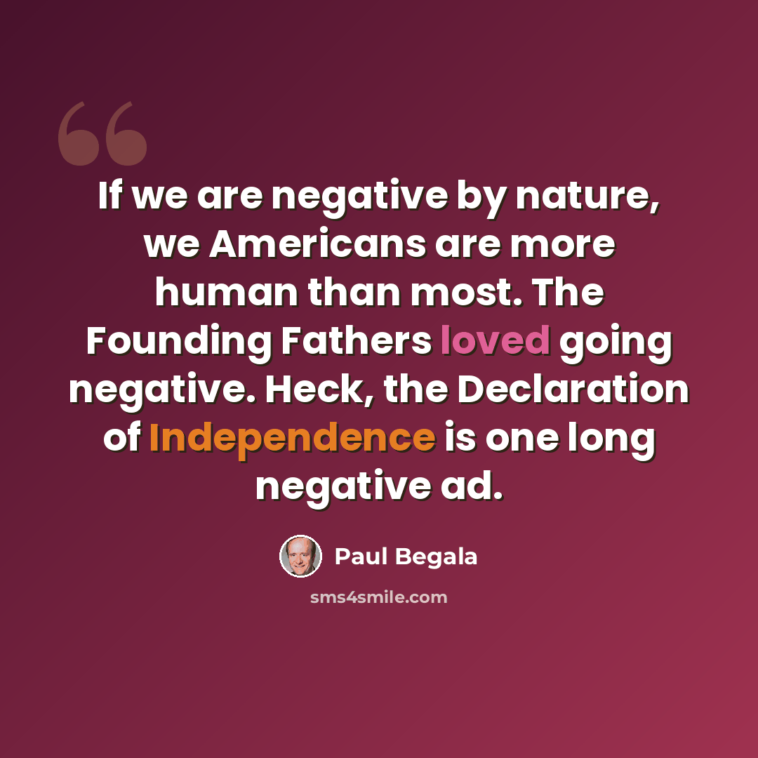 “If we are negative by nature, we Americans are more human than most. The Founding Fathers loved going negative. Heck, the Declaration of Independence is one long negative ad.” quote by Paul Begala