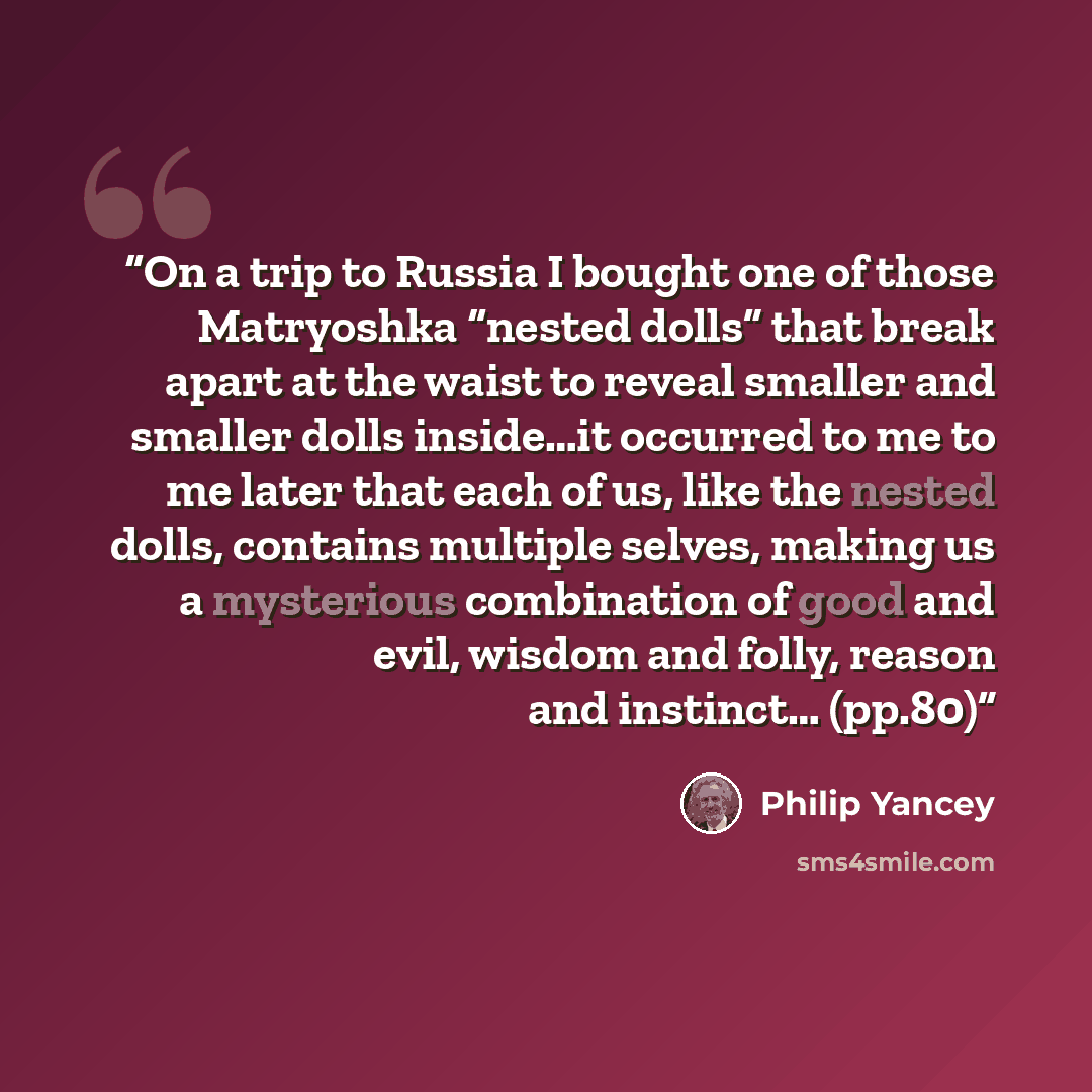 “On a trip to Russia I bought one of those Matryoshka “nested dolls” that break apart at the waist to reveal smaller and smaller dolls inside…it occurred to me to me later that each of us, like the nested dolls, contains multiple selves, making us a mysterious combination of good and evil, wisdom…” quote by Philip Yancey