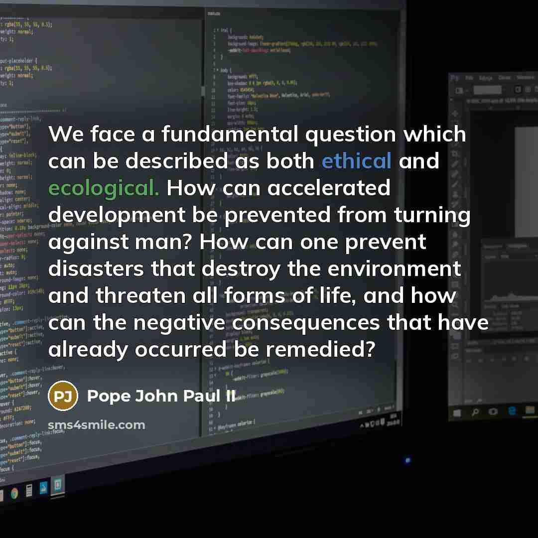 “We face a fundamental question which can be described as both ethical and ecological. How can accelerated development be prevented from turning against man? How can one prevent disasters that destroy the environment and threaten all forms of life, and how can the negative consequences that have…” quote by Pope John Paul II