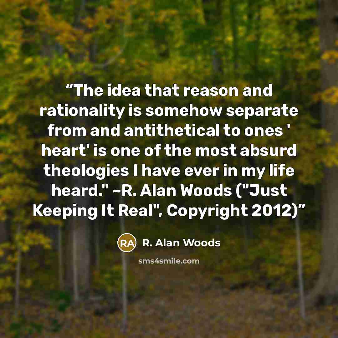 “The idea that reason and rationality is somehow separate from and antithetical to ones ' heart' is one of the most absurd theologies I have ever in my life heard." ~R. Alan Woods ("Just Keeping It Real", Copyright 2012)” quote by R. Alan Woods