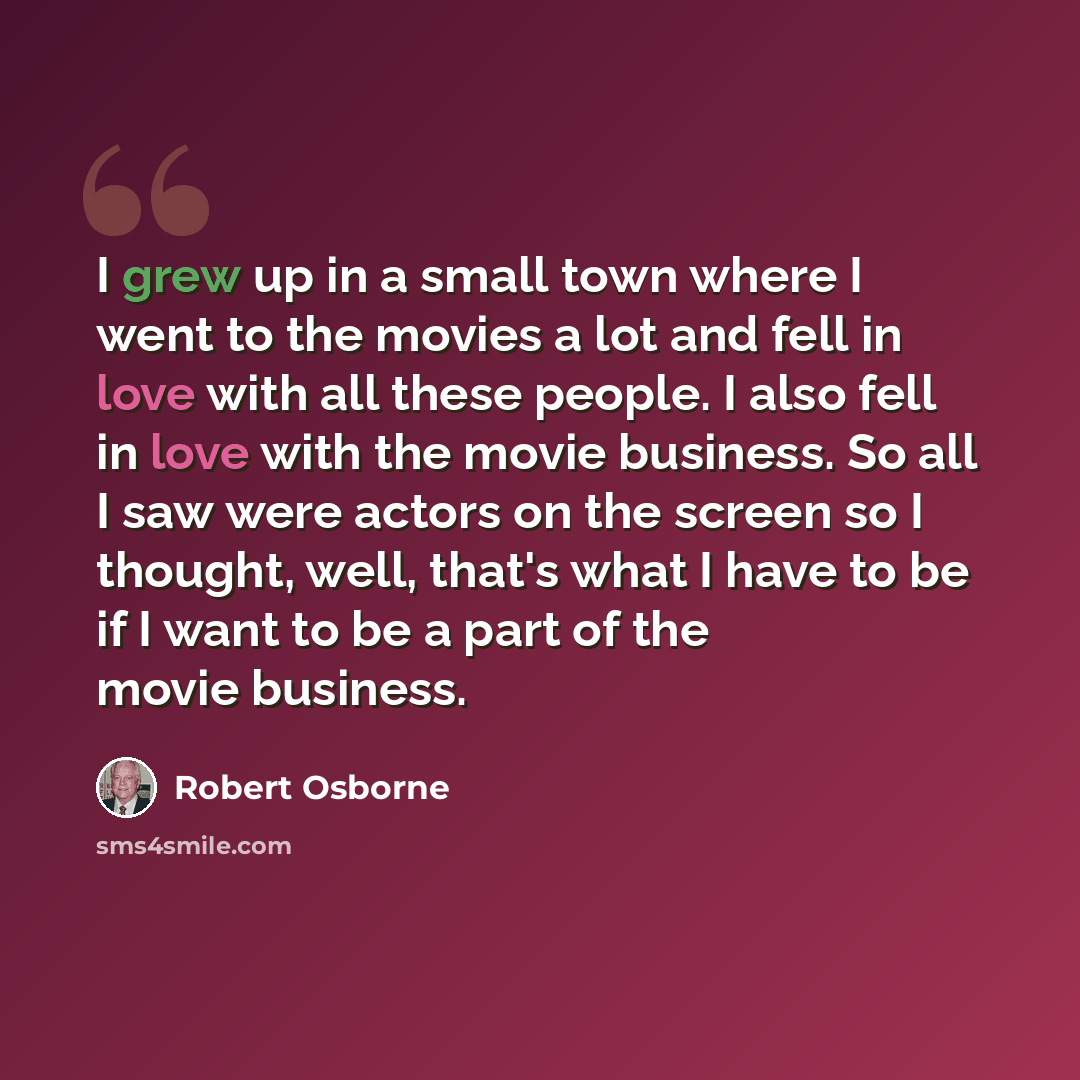 “I grew up in a small town where I went to the movies a lot and fell in love with all these people. I also fell in love with the movie business. So all I saw were actors on the screen so I thought, well, that's what I have to be if I want to be a part of the movie business.” quote by Robert Osborne