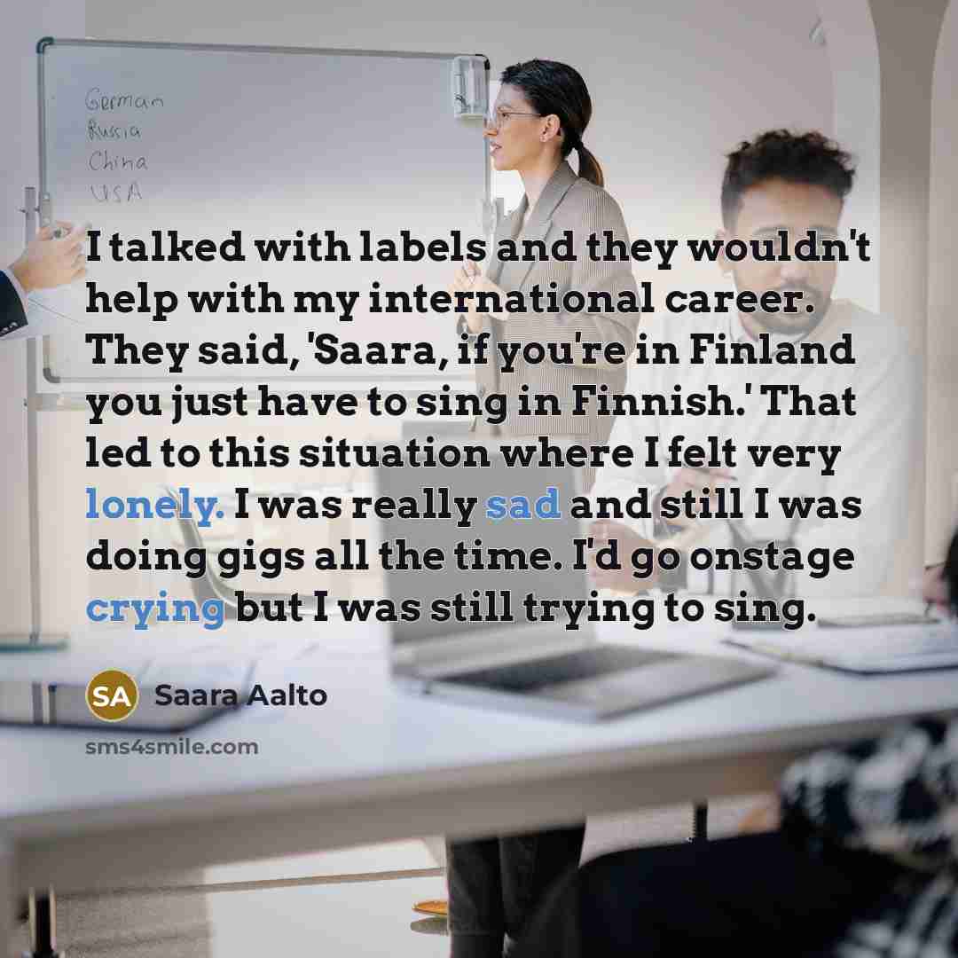 “I talked with labels and they wouldn't help with my international career. They said, 'Saara, if you're in Finland you just have to sing in Finnish.' That led to this situation where I felt very lonely. I was really sad and still I was doing gigs all the time. I'd go onstage crying but I was still…” quote by Saara Aalto