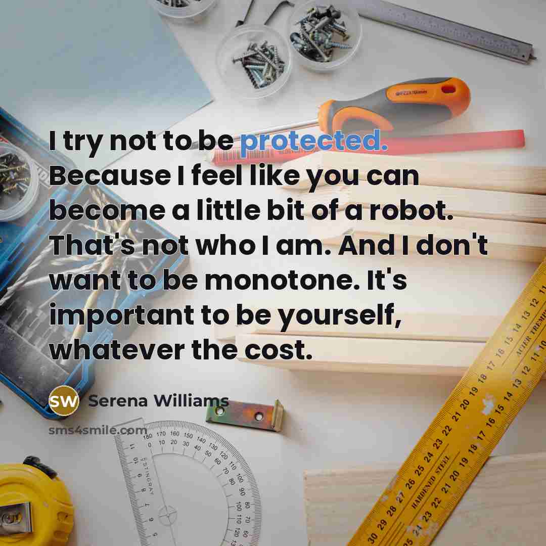 “I try not to be protected. Because I feel like you can become a little bit of a robot. That's not who I am. And I don't want to be monotone. It's important to be yourself, whatever the cost.” quote by Serena Williams