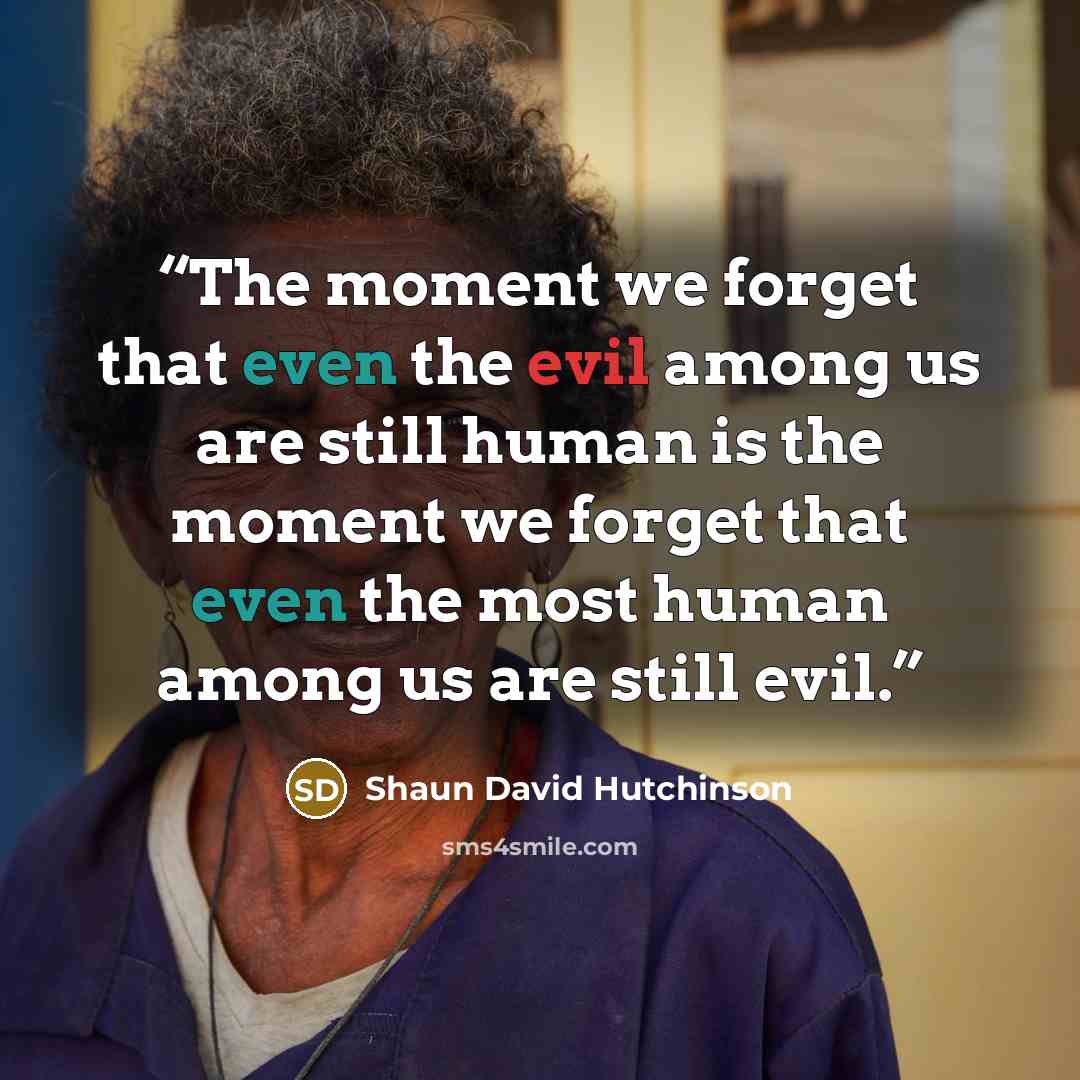 “The moment we forget that even the evil among us are still human is the moment we forget that even the most human among us are still evil.” quote by Shaun David Hutchinson