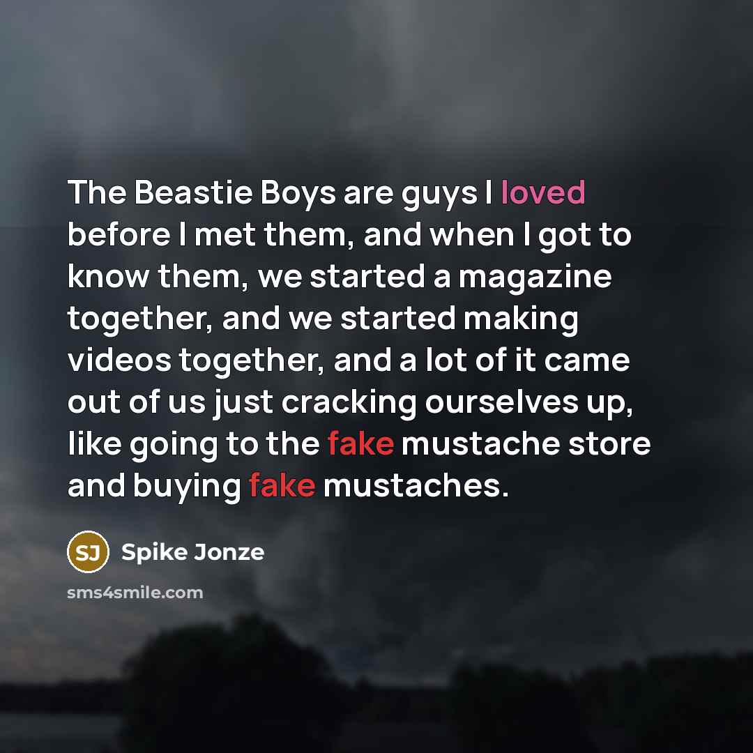 “The Beastie Boys are guys I loved before I met them, and when I got to know them, we started a magazine together, and we started making videos together, and a lot of it came out of us just cracking ourselves up, like going to the fake mustache store and buying fake mustaches.” quote by Spike Jonze