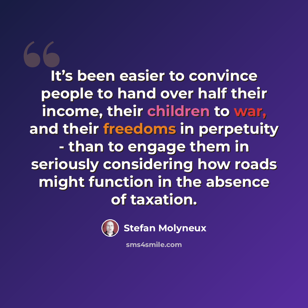“It’s been easier to convince people to hand over half their income, their children to war, and their freedoms in perpetuity - than to engage them in seriously considering how roads might function in the absence of taxation.” quote by Stefan Molyneux
