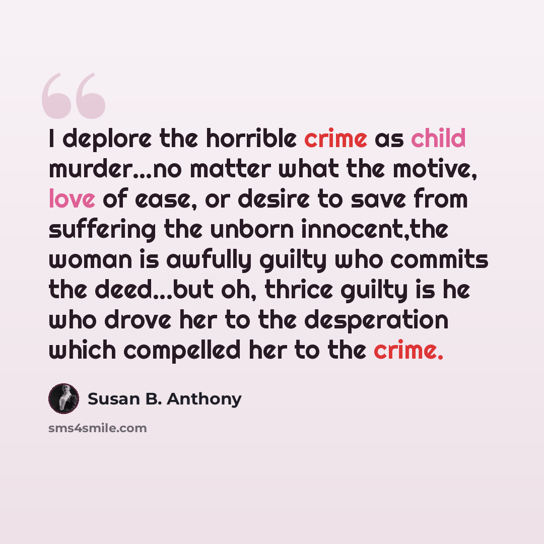 “I deplore the horrible crime as child murder…no matter what the motive, love of ease, or desire to save from suffering the unborn innocent,the woman is awfully guilty who commits the deed...but oh, thrice guilty is he who drove her to the desperation which compelled her to the crime.” quote by Susan B. Anthony