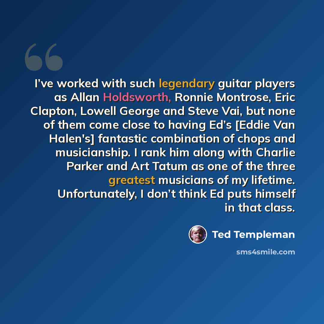“I’ve worked with such legendary guitar players as Allan Holdsworth, Ronnie Montrose, Eric Clapton, Lowell George and Steve Vai, but none of them come close to having Ed’s [Eddie Van Halen's] fantastic combination of chops and musicianship. I rank him along with Charlie Parker and Art Tatum as one…” quote by Ted Templeman
