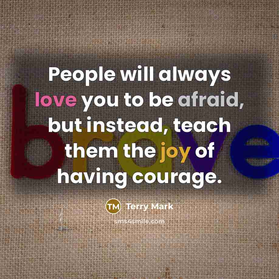 “People will always love you to be afraid, but instead, teach them the joy of having courage.” quote by Terry Mark