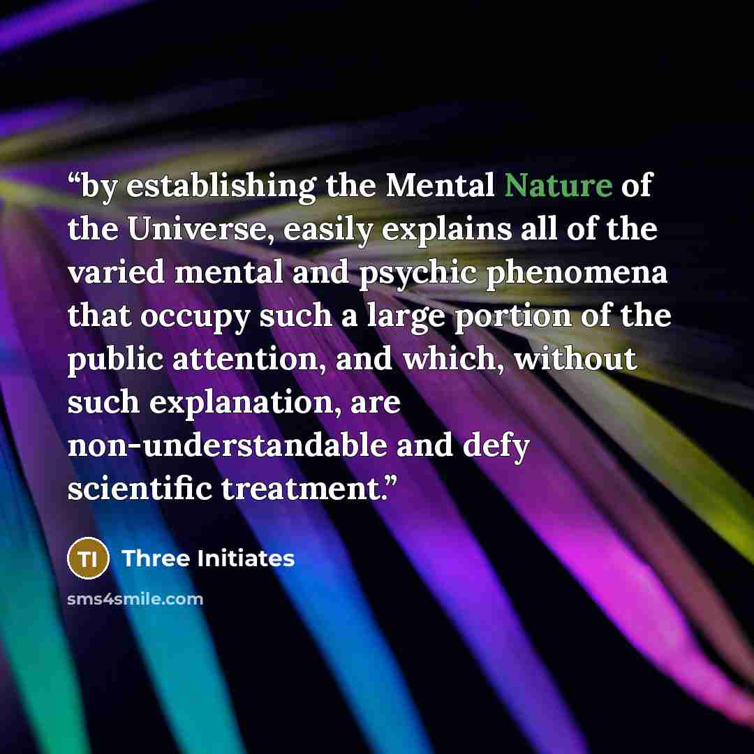 “by establishing the Mental Nature of the Universe, easily explains all of the varied mental and psychic phenomena that occupy such a large portion of the public attention, and which, without such explanation, are non-understandable and defy scientific treatment.” quote by Three Initiates