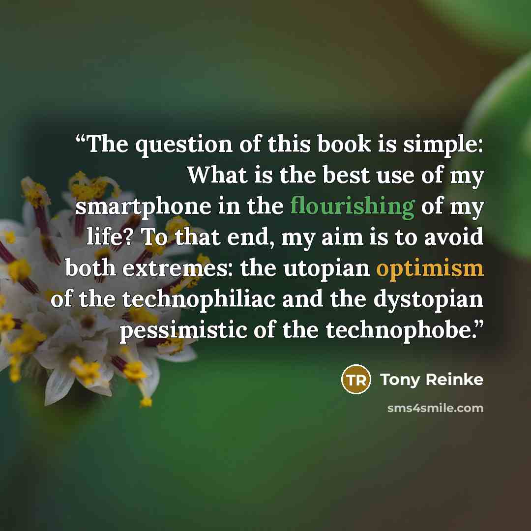 “The question of this book is simple: What is the best use of my smartphone in the flourishing of my life? To that end, my aim is to avoid both extremes: the utopian optimism of the technophiliac and the dystopian pessimistic of the technophobe.” quote by Tony Reinke